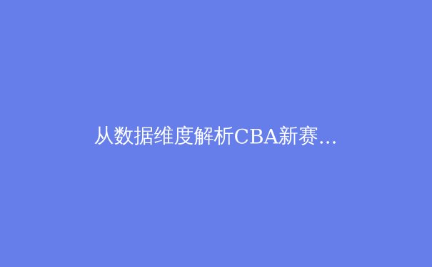 从数据维度解析CBA新赛季格局：青训造血能力已成球队胜负手 - 2